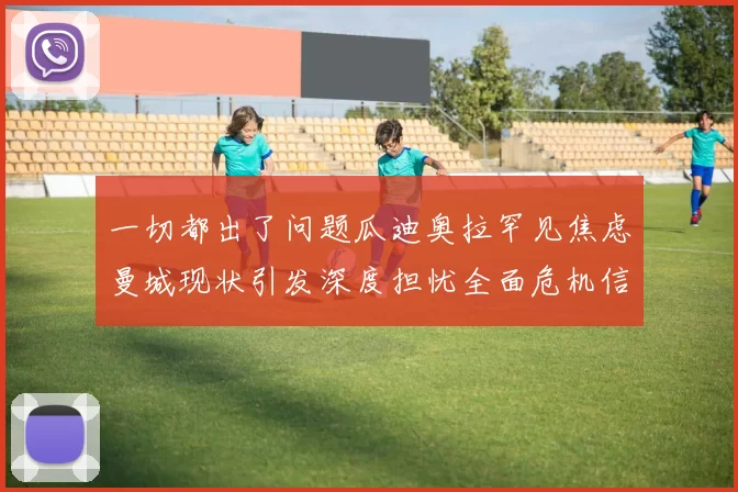 一切都出了问题瓜迪奥拉罕见焦虑曼城现状引发深度担忧全面危机信号