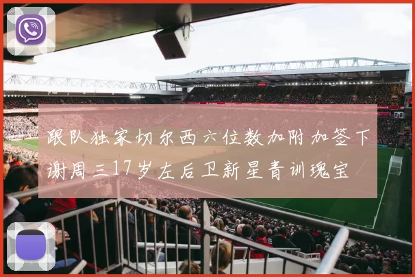 跟队独家切尔西六位数加附加签下谢周三17岁左后卫新星青训瑰宝